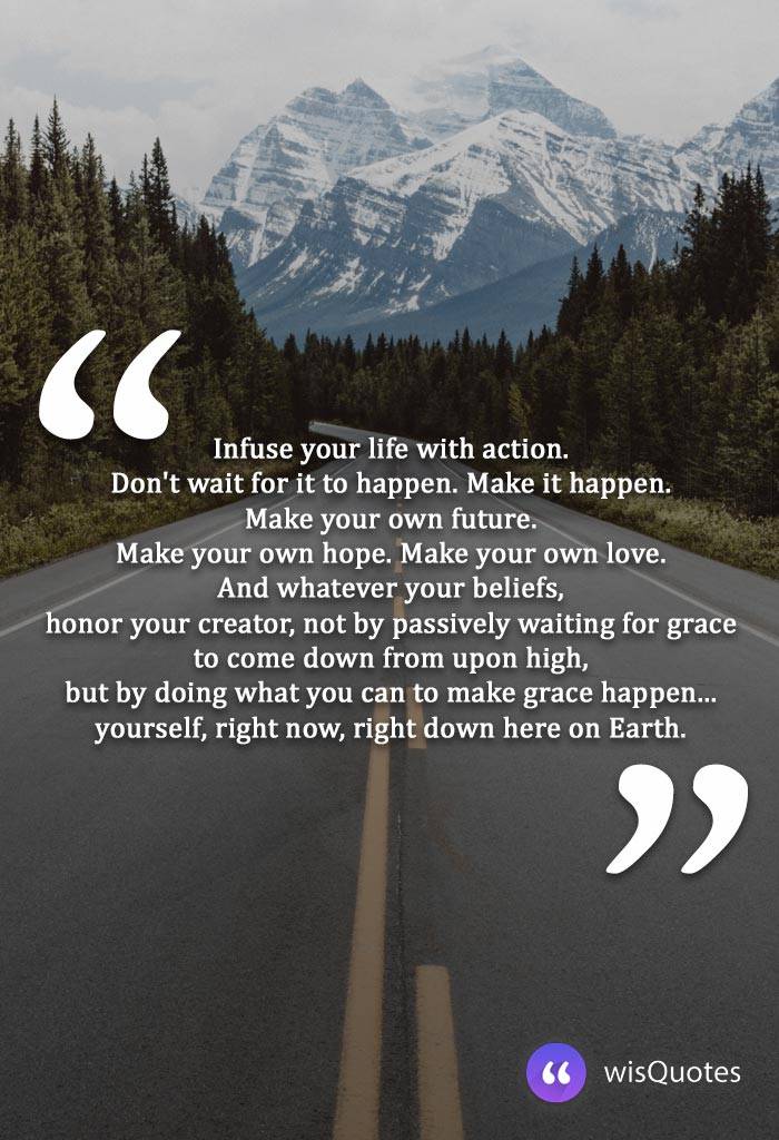 Infuse your life with action. Don't wait for it to happen. Make it happen. Make your own future. Make your own hope. Make your own love. And whatever your beliefs, honor your creator, not by passively waiting for grace to come down from upon high, but by doing what you can to make grace happen... yourself, right now, right down here on Earth.