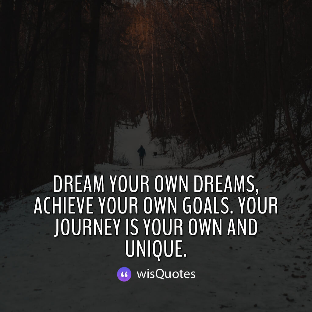 Dream your own dreams, achieve your own goals. Your journey is your own and unique.
