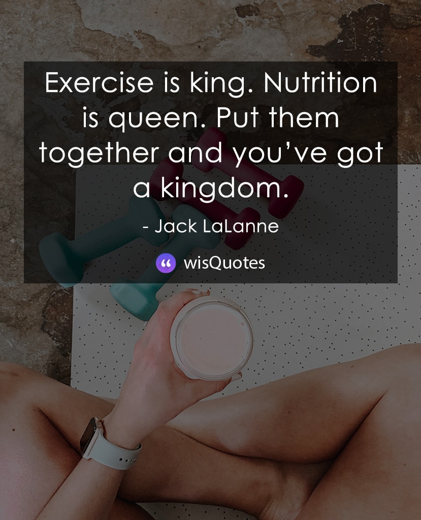 Exercise is king. Nutrition is queen. Put them together and you’ve got a kingdom.