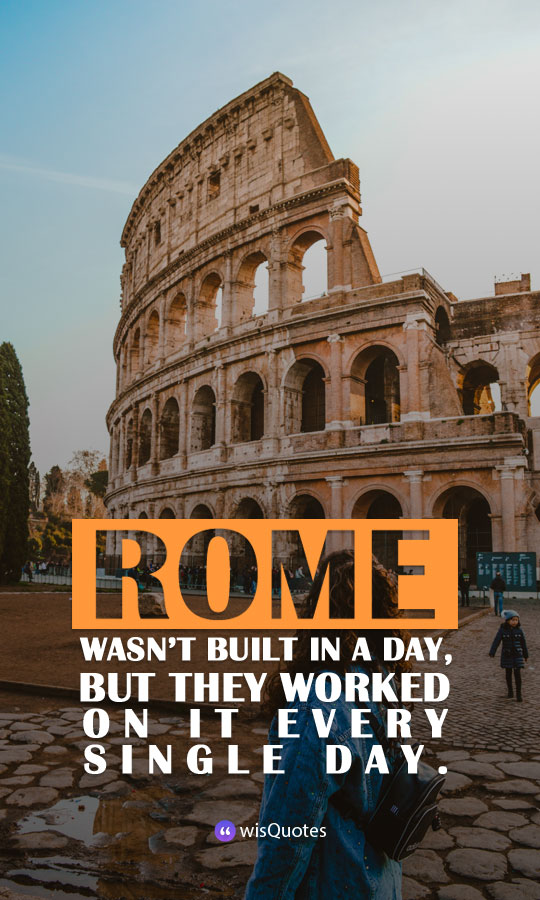 Rome wasn’t built in a day, but they worked on it every single day.