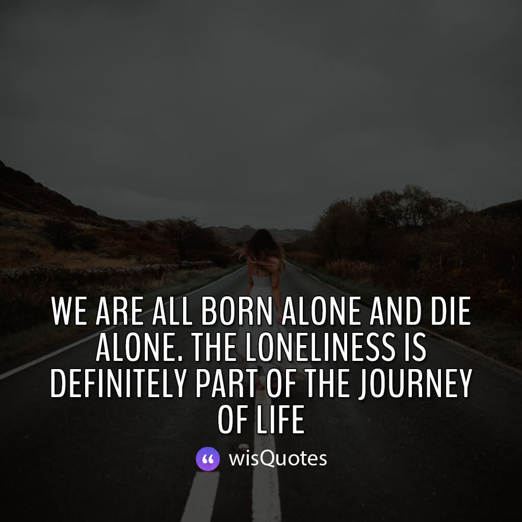 We are all born alone and die alone. The loneliness is definitely part of the journey of life.